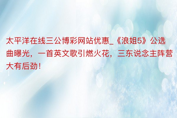 太平洋在线三公博彩网站优惠_《浪姐5》公选曲曝光，一首英文歌引燃火花，三东说念主阵营大有后劲！