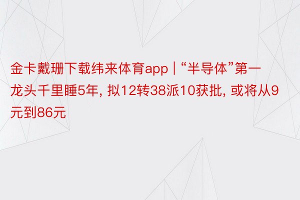 金卡戴珊下载纬来体育app | “半导体”第一龙头千里睡5年, 拟12转38派10获批, 或将从9元到86元