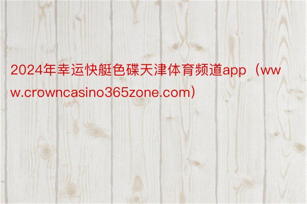 2024年幸运快艇色碟天津体育频道app（www.crowncasino365zone.com）