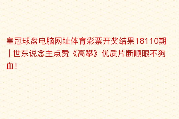 皇冠球盘电脑网址体育彩票开奖结果18110期 | 世东说念主点赞《高攀》优质片断顺眼不狗血！