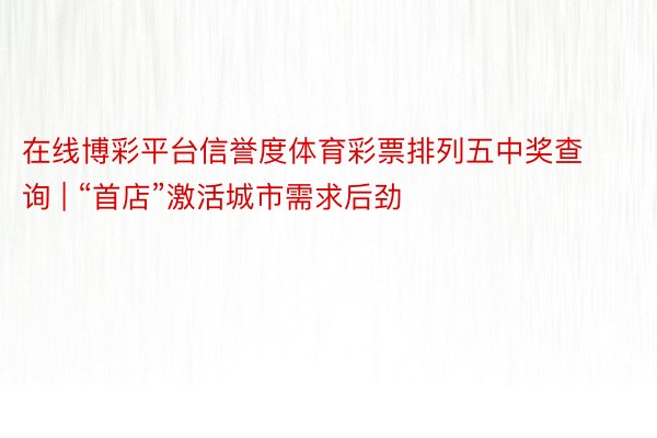 在线博彩平台信誉度体育彩票排列五中奖查询 | “首店”激活城市需求后劲