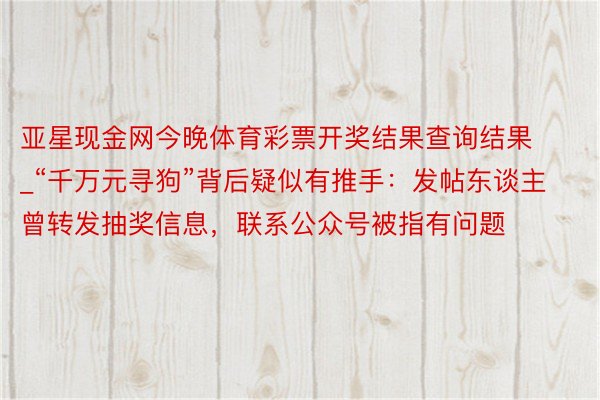 亚星现金网今晚体育彩票开奖结果查询结果_“千万元寻狗”背后疑似有推手：发帖东谈主曾转发抽奖信息，联系公众号被指有问题