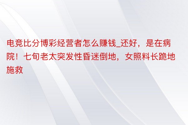 电竞比分博彩经营者怎么赚钱_还好，是在病院！七旬老太突发性昏迷倒地，女照料长跪地施救