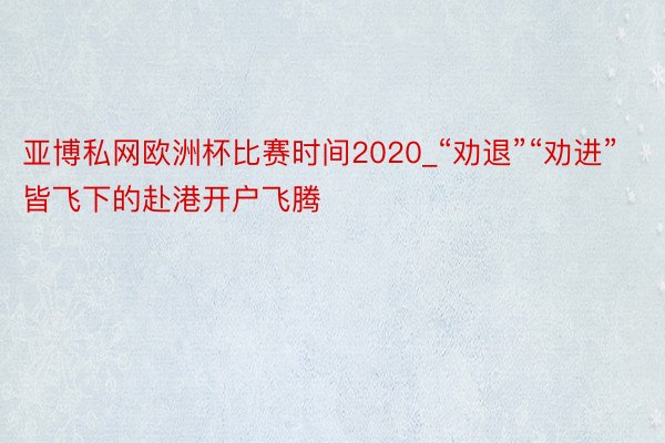 亚博私网欧洲杯比赛时间2020_“劝退”“劝进”皆飞下的赴港开户飞腾