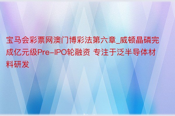 宝马会彩票网澳门博彩法第六章_威顿晶磷完成亿元级Pre-IPO轮融资 专注于泛半导体材料研发