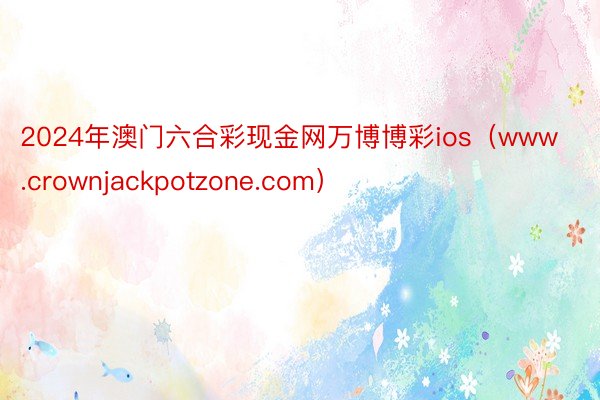 2024年澳门六合彩现金网万博博彩ios（www.crownjackpotzone.com）