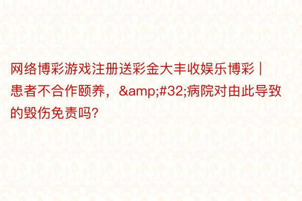 网络博彩游戏注册送彩金大丰收娱乐博彩 | 患者不合作颐养，&#32;病院对由此导致的毁伤免责吗？