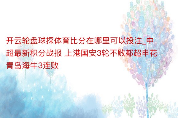 开云轮盘球探体育比分在哪里可以投注_中超最新积分战报 上港国安3轮不败都超申花 青岛海牛3连败