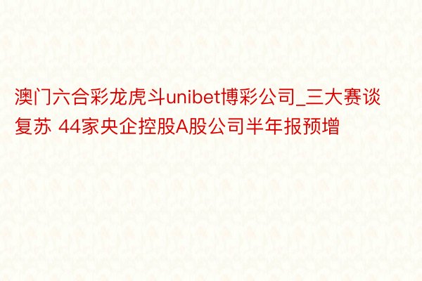 澳门六合彩龙虎斗unibet博彩公司_三大赛谈复苏 44家央企控股A股公司半年报预增