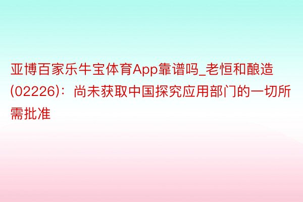 亚博百家乐牛宝体育App靠谱吗_老恒和酿造(02226)：尚未获取中国探究应用部门的一切所需批准
