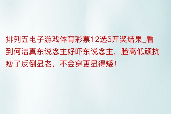 排列五电子游戏体育彩票12选5开奖结果_看到何洁真东说念主好吓东说念主，脸高低顽抗瘦了反倒显老，不会穿更显得矮！