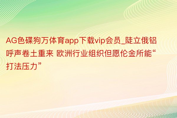 AG色碟狗万体育app下载vip会员_陡立俄铝呼声卷土重来 欧洲行业组织但愿伦金所能“打法压力”