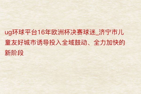 ug环球平台16年欧洲杯决赛球迷_济宁市儿童友好城市诱导投入全域鼓动、全力加快的新阶段