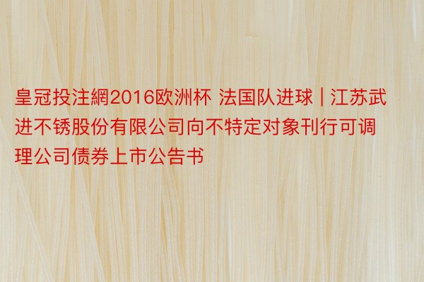 皇冠投注網2016欧洲杯 法国队进球 | 江苏武进不锈股份有限公司向不特定对象刊行可调理公司债券上市公告书