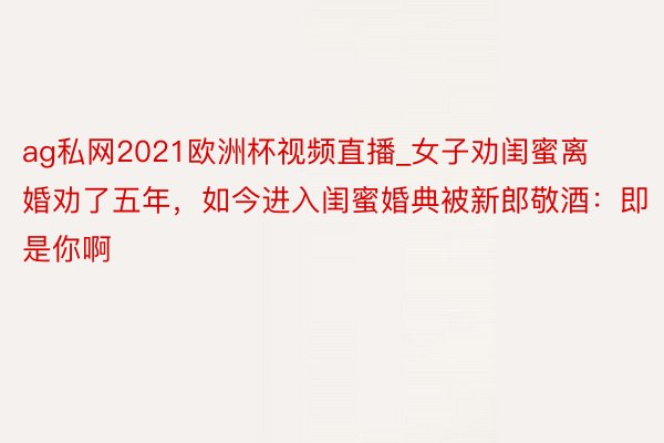 ag私网2021欧洲杯视频直播_女子劝闺蜜离婚劝了五年，如今进入闺蜜婚典被新郎敬酒：即是你啊