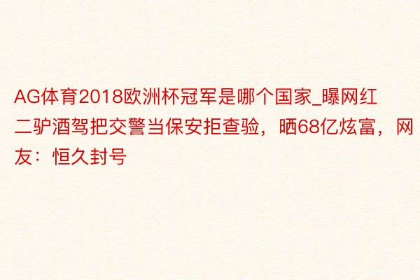 AG体育2018欧洲杯冠军是哪个国家_曝网红二驴酒驾把交警当保安拒查验，晒68亿炫富，网友：恒久封号