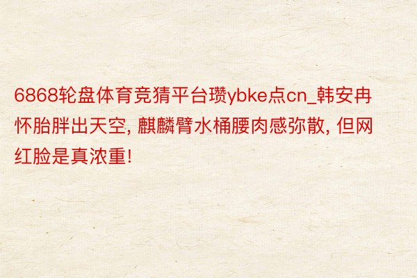 6868轮盘体育竞猜平台瓒ybke点cn_韩安冉怀胎胖出天空, 麒麟臂水桶腰肉感弥散, 但网红脸是真浓重!