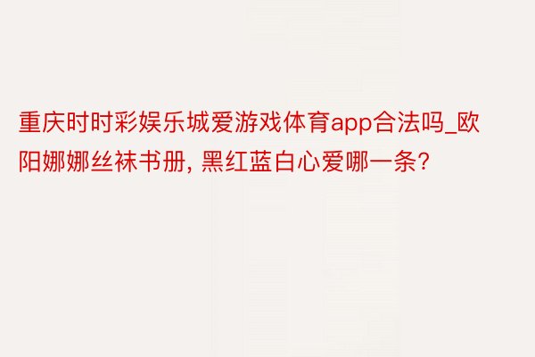 重庆时时彩娱乐城爱游戏体育app合法吗_欧阳娜娜丝袜书册， 黑红蓝白心爱哪一条?