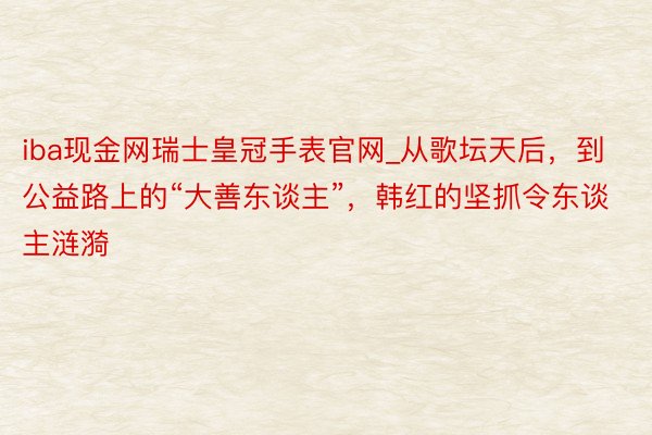 iba现金网瑞士皇冠手表官网_从歌坛天后，到公益路上的“大善东谈主”，韩红的坚抓令东谈主涟漪