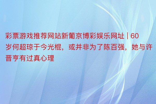 彩票游戏推荐网站新葡京博彩娱乐网址 | 60岁何超琼于今光棍，或并非为了陈百强，她与许晋亨有过真心理