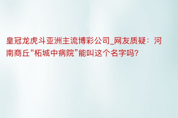 皇冠龙虎斗亚洲主流博彩公司_网友质疑：河南商丘“柘城中病院”能叫这个名字吗？