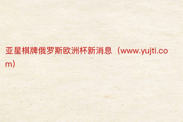 亚星棋牌俄罗斯欧洲杯新消息（www.yujti.com）