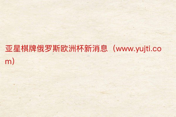 亚星棋牌俄罗斯欧洲杯新消息（www.yujti.com）