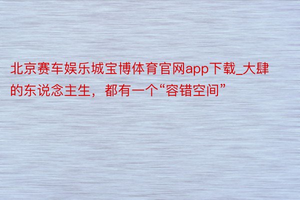 北京赛车娱乐城宝博体育官网app下载_大肆的东说念主生，都有一个“容错空间”