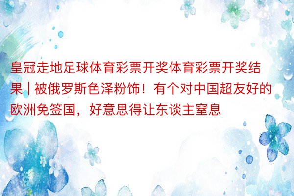 皇冠走地足球体育彩票开奖体育彩票开奖结果 | 被俄罗斯色泽粉饰！有个对中国超友好的欧洲免签国，好意思得让东谈主窒息