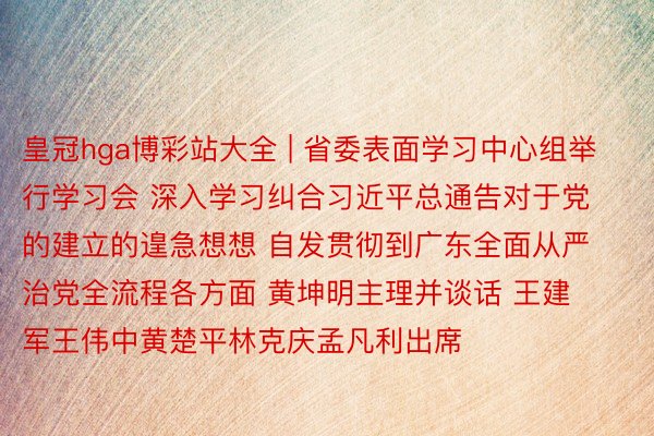 皇冠hga博彩站大全 | 省委表面学习中心组举行学习会 深入学习纠合习近平总通告对于党的建立的遑急想想 自发贯彻到广东全面从严治党全流程各方面 黄坤明主理并谈话 王建军王伟中黄楚平林克庆孟凡利出席