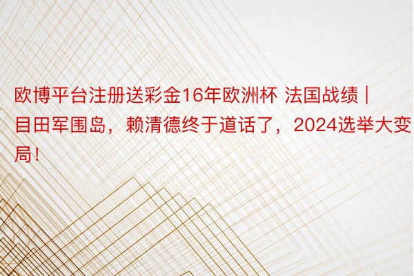 欧博平台注册送彩金16年欧洲杯 法国战绩 | 目田军围岛，赖清德终于道话了，2024选举大变局！