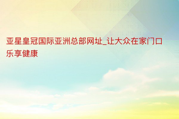 亚星皇冠国际亚洲总部网址_让大众在家门口乐享健康