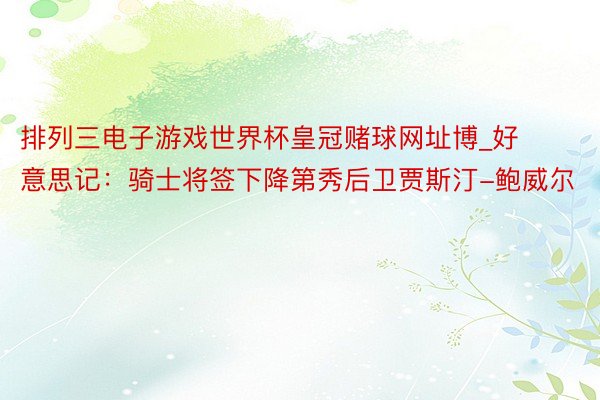 排列三电子游戏世界杯皇冠赌球网址博_好意思记：骑士将签下降第秀后卫贾斯汀-鲍威尔
