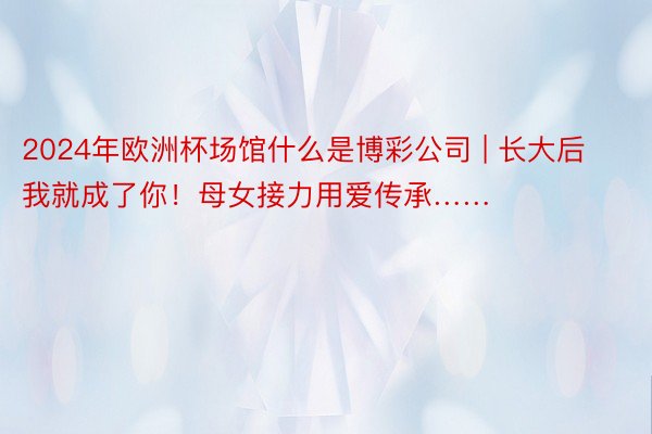 2024年欧洲杯场馆什么是博彩公司 | 长大后我就成了你！母女接力用爱传承……