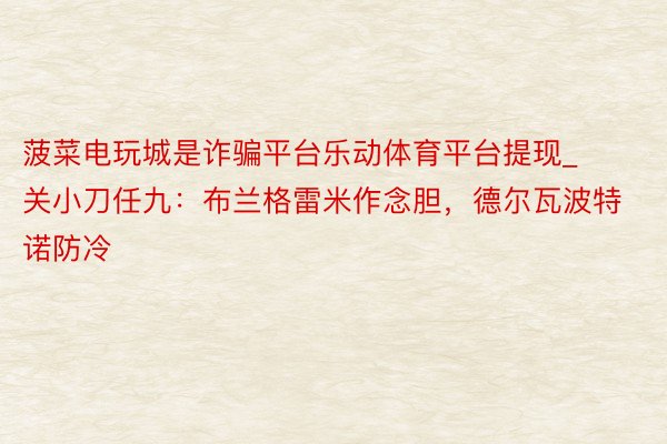 菠菜电玩城是诈骗平台乐动体育平台提现_关小刀任九：布兰格雷米作念胆，德尔瓦波特诺防冷