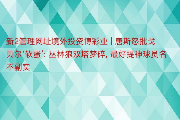 新2管理网址境外投资博彩业 | 唐斯怒批戈贝尔‘软蛋’: 丛林狼双塔梦碎, 最好提神球员名不副实