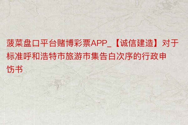 菠菜盘口平台赌博彩票APP_【诚信建造】对于标准呼和浩特市旅游市集告白次序的行政申饬书