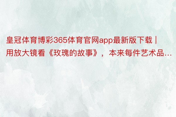 皇冠体育博彩365体育官网app最新版下载 | 用放大镜看《玫瑰的故事》,本来每件艺术品…
