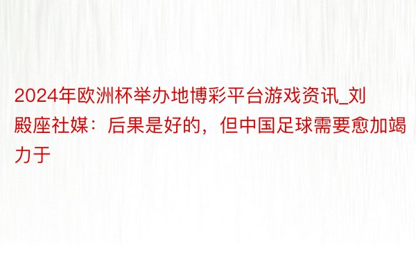 2024年欧洲杯举办地博彩平台游戏资讯_刘殿座社媒：后果是好的，但中国足球需要愈加竭力于