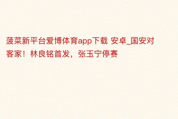 菠菜新平台爱博体育app下载 安卓_国安对客家！林良铭首发，张玉宁停赛