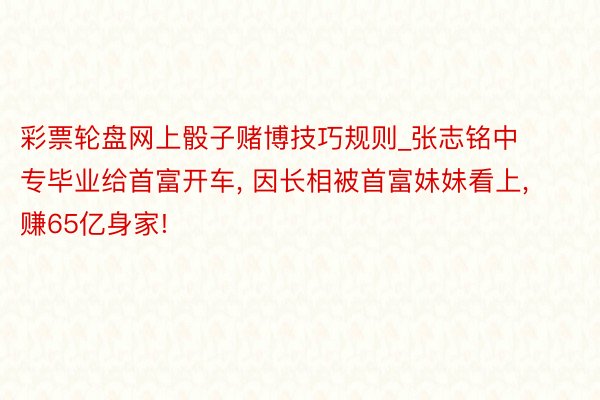 彩票轮盘网上骰子赌博技巧规则_张志铭中专毕业给首富开车, 因长相被首富妹妹看上, 赚65亿身家!