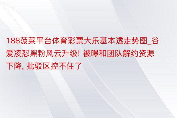 188菠菜平台体育彩票大乐基本透走势图_谷爱凌怼黑粉风云升级! 被曝和团队解约资源下降, 批驳区控不住了