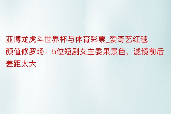 亚博龙虎斗世界杯与体育彩票_爱奇艺红毯颜值修罗场：5位短剧女主委果景色，滤镜前后差距太大