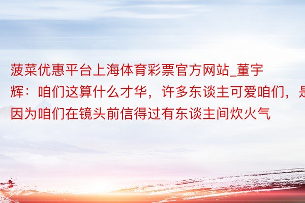 菠菜优惠平台上海体育彩票官方网站_董宇辉：咱们这算什么才华，许多东谈主可爱咱们，是因为咱们在镜头前信得过有东谈主间炊火气
